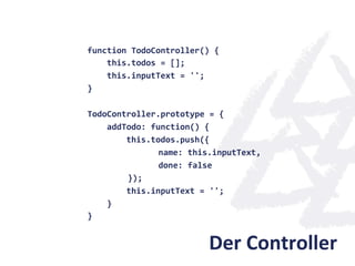 function	
  TodoController()	
  {	
  
	
  	
  	
  	
  this.todos	
  =	
  [];	
  
	
  	
  	
  	
  this.inputText	
  =	
  '';	
  
}	
  
	
  
TodoController.prototype	
  =	
  {	
  
	
  	
  	
  	
  addTodo:	
  function()	
  {	
  
	
  	
  	
  	
  	
  	
  	
  	
  this.todos.push({	
  
                         	
              	
  name:	
  this.inputText,	
  	
  
                         	
              	
  done:	
  false	
  
                         	
  	
  });	
  
	
  	
  	
  	
  	
  	
  	
  	
  this.inputText	
  =	
  '';	
  
	
  	
  	
  	
  }	
  
}	
  


                                                   Der	
  Controller	
  
 
