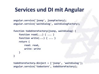 Services	
  und	
  DI	
  mit	
  Angular	
  
angular.service('jsonp',	
  jsonpFactory);	
  
angular.service('waitdialog',	
  waitdialogFactory);	
  
	
  
function	
  todoStoreFactory(jsonp,	
  waitdialog)	
  {	
  
	
  	
  	
  	
  function	
  read(...)	
  {	
  ...	
  }	
  
	
  	
  	
  	
  function	
  write(...)	
  {	
  ...	
  }	
  
	
  	
  	
  	
  return	
  {	
  
	
  	
  	
  	
  	
  	
  	
  	
  read:	
  read,	
  
	
  	
  	
  	
  	
  	
  	
  	
  write:	
  write	
  
	
  	
  	
  	
  }	
  
}	
  
	
  
todoStoreFactory.$inject	
  =	
  ['jsonp',	
  'waitdialog'];	
  
angular.service('todostore',	
  todoStoreFactory);	
  
 