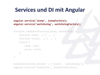 Services	
  und	
  DI	
  mit	
  Angular	
  
angular.service('jsonp',	
  jsonpFactory);	
  
angular.service('waitdialog',	
  waitdialogFactory);	
  
	
  
function	
  todoStoreFactory(jsonp,	
  waitdialog)	
  {	
  
	
  	
  	
  	
  function	
  read(...)	
  {	
  ...	
  }	
  
	
  	
  	
  	
  function	
  write(...)	
  {	
  ...	
  }	
  
	
  	
  	
  	
  return	
  {	
  
	
  	
  	
  	
  	
  	
  	
  	
  read:	
  read,	
  
	
  	
  	
  	
  	
  	
  	
  	
  write:	
  write	
  
	
  	
  	
  	
  }	
  
}	
  
	
  
todoStoreFactory.$inject	
  =	
  ['jsonp',	
  'waitdialog'];	
  
angular.service('todostore',	
  todoStoreFactory);	
  
 