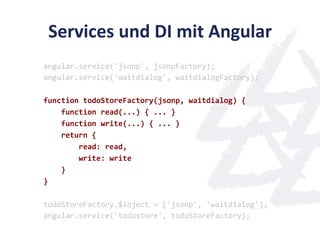 Services	
  und	
  DI	
  mit	
  Angular	
  
angular.service('jsonp',	
  jsonpFactory);	
  
angular.service('waitdialog',	
  waitdialogFactory);	
  
	
  
function	
  todoStoreFactory(jsonp,	
  waitdialog)	
  {	
  
	
  	
  	
  	
  function	
  read(...)	
  {	
  ...	
  }	
  
	
  	
  	
  	
  function	
  write(...)	
  {	
  ...	
  }	
  
	
  	
  	
  	
  return	
  {	
  
	
  	
  	
  	
  	
  	
  	
  	
  read:	
  read,	
  
	
  	
  	
  	
  	
  	
  	
  	
  write:	
  write	
  
	
  	
  	
  	
  }	
  
}	
  
	
  
todoStoreFactory.$inject	
  =	
  ['jsonp',	
  'waitdialog'];	
  
angular.service('todostore',	
  todoStoreFactory);	
  
 