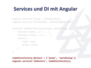 Services	
  und	
  DI	
  mit	
  Angular	
  
angular.service('jsonp',	
  jsonpFactory);	
  
angular.service('waitdialog',	
  waitdialogFactory);	
  
	
  
function	
  todoStoreFactory(jsonp,	
  waitdialog)	
  {	
  
	
  	
  	
  	
  function	
  read(...)	
  {	
  ...	
  }	
  
	
  	
  	
  	
  function	
  write(...)	
  {	
  ...	
  }	
  
	
  	
  	
  	
  return	
  {	
  
	
  	
  	
  	
  	
  	
  	
  	
  read:	
  read,	
  
	
  	
  	
  	
  	
  	
  	
  	
  write:	
  write	
  
	
  	
  	
  	
  }	
  
}	
  
	
  
todoStoreFactory.$inject	
  =	
  ['jsonp',	
  'waitdialog'];	
  
angular.service('todostore',	
  todoStoreFactory);	
  
 