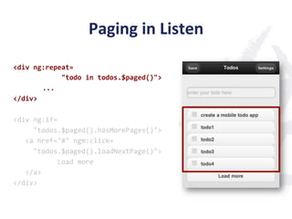 Paging	
  in	
  Listen	
  
<div	
  ng:repeat=	
  
	
  	
  	
  	
  	
  	
  	
  	
  	
  	
  	
  	
  "todo	
  in	
  todos.$paged()">	
  
                         	
  ...	
  
</div>	
  
	
  
<div	
  ng:if=	
  
	
  	
  	
  	
  	
  "todos.$paged().hasMorePages()">	
  
	
  	
  	
  <a	
  href="#"	
  ngm:click=	
  
	
  	
  	
  	
  	
  "todos.$paged().loadNextPage()">	
  
	
  	
  	
  	
  	
  	
  	
  	
  	
  	
  	
  Load	
  more	
  
	
  	
  	
  </a>	
  
</div>	
  
 