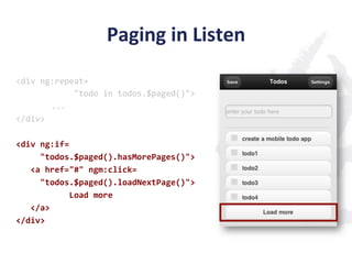 Paging	
  in	
  Listen	
  
<div	
  ng:repeat=	
  
	
  	
  	
  	
  	
  	
  	
  	
  	
  	
  	
  	
  "todo	
  in	
  todos.$paged()">	
  
                         	
  ...	
  
</div>	
  
	
  
<div	
  ng:if=	
  
	
  	
  	
  	
  	
  "todos.$paged().hasMorePages()">	
  
	
  	
  	
  <a	
  href="#"	
  ngm:click=	
  
	
  	
  	
  	
  	
  "todos.$paged().loadNextPage()">	
  
	
  	
  	
  	
  	
  	
  	
  	
  	
  	
  	
  Load	
  more	
  
	
  	
  	
  </a>	
  
</div>	
  
 