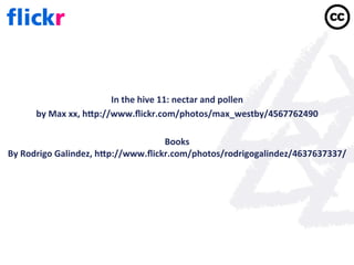 In	
  the	
  hive	
  11:	
  nectar	
  and	
  pollen	
  
         by	
  Max	
  xx,	
  hep://www.ﬂickr.com/photos/max_westby/4567762490	
  
                                                                	
  
                                                          Books	
  
By	
  Rodrigo	
  Galindez,	
  hep://www.ﬂickr.com/photos/rodrigogalindez/4637637337/	
  
                                                                	
  
 