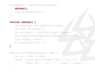 $('#addTodo').submit(function(event) {
    addTodo();
    event.preventDefault();
});

function addTodo() {
    var inputText = $('#inputText').val();
    var list = $('#todos');
    var entryCount = list.find('input').length;
    list.append(entryTemplate(entryCount, inputText));
    list.trigger('create');
    $('#inputText').val('');
}

function entryTemplate(index, name) {
    var id = 'todo' + index;
    return '<input type="checkbox" id="' + id + '"/>' +
           '<label for="' + id + '">' + name + '</label>';
}
 