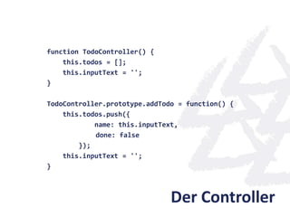 function TodoController() {
    this.todos = [];
    this.inputText = '';
}

TodoController.prototype.addTodo = function() {
    this.todos.push({
            name: this.inputText,
            done: false
        });
    this.inputText = '';
}



                               Der Controller
 