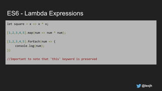 ES6 - Lambda Expressions
let square = x => x * x;
[1,2,3,4,5].map(num => num * num);
[1,2,3,4,5].forEach(num => {
console.log(num);
})
//Important to note that 'this' keyword is preserved
@leojh
 