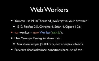 Web Workers
• You can use MultiThreaded JavaScript in your browser
• IE10, Firefox 3.5, Chrome 4, Safari 4, Opera 10.6
• var worker = new Worker('task.js');
• Use Message Passing to share data
• You share simple JSON data, not complex objects
• Prevents deadlocks/race conditions because of this
 
