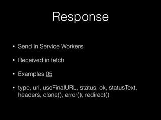 Response
• Send in Service Workers
• Received in fetch
• Examples 05
• type, url, useFinalURL, status, ok, statusText,
headers, clone(), error(), redirect()
 