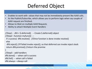 Deferred Object
• Enables to work with values that may not be immediately present like AJAX calls.
• Its like Publish/Subscribe, which allows you to perform logic when say couple of
  AJAX request are finished.
• Allows to Wait on multiple AJAX Requests
• Ability to attach Multiple Event Handlers

//Step1 : dfd = $.deferred() -- Create $.deferred() object
//Step2 : function myfunc(){ --
  if ( success) dfd.resolve() //Once function is done invoke resolve()
  else
   dfd.reject() //if failed invoke reject(), so that deferred can invoke reject stack
  return dfd.promise() //return the promise
}
//Step3 : add handlers
dfd.done() -- when call is success
dfd.fail() -- when call is failed
dfd.always – always call
 
