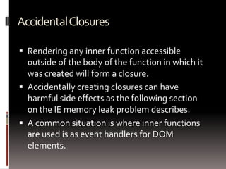 AccidentalClosures
 Rendering any inner function accessible
outside of the body of the function in which it
was created will form a closure.
 Accidentally creating closures can have
harmful side effects as the following section
on the IE memory leak problem describes.
 A common situation is where inner functions
are used is as event handlers for DOM
elements.
 