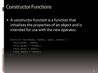 30
ConstructorFunctions
 A constructor function is a function that
initializes the properties of an object and is
intended for use with the new operator.
function Car(make, model, year, owner) {
this.make = make;
this.model = model;
this.year = year;
this.owner = owner;
}
 