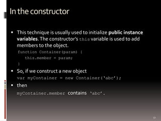 51
Intheconstructor
 This technique is usually used to initialize public instance
variables.The constructor’s this variable is used to add
members to the object.
function Container(param) {
this.member = param;
}
 So, if we construct a new object
var myContainer = new Container(„abc‟);
 then
myContainer.member contains „abc‟.
 