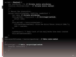 59
var Book = (function() {
var numOfBooks = 0; // Private static attributes.
function checkIsbn(isbn) { // Private static method.
...
}
// Return the constructor.
return function(newIsbn, newTitle, newAuthor) {
var isbn; // Private attributes.
this.getIsbn = function() { // Privileged methods.
return isbn;
};
this.setIsbn = function(newIsbn) {
if(!checkIsbn(newIsbn)) throw new Error('Book: Invalid ISBN.');
isbn = newIsbn;
};
numOfBooks++; // Keep track of how many Books have been created
this.setIsbn(newIsbn);
}
})();
Book.convertToTitleCase = function(inputString) { // Public static method.
...
};
Book.prototype = { // Public, non-privileged methods.
display: function() {
...
}
};
 