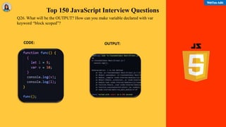 Top 150 JavaScript Interview Questions
OUTPUT:
Q26. What will be the OUTPUT? How can you make variable declared with var
keyword “block scoped”?
CODE:
 
