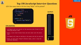 Top 150 JavaScript Interview Questions
Q28. How many times or for how long “Hello” will be printed?
• setTimeout will not execute as the execution main thread is busy
executing while() loop.
• Hence, a will never become false and will never exit the while
loop
• setTimeout will keep on waiting in the queue and not be executed
• Hence, It will print “Hello” infinite times, until I stop the
execution manually.
OUTPUT:
EXPLANATION:
 