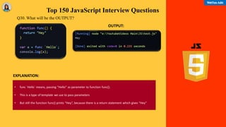 Top 150 JavaScript Interview Questions
Q30. What will be the OUTPUT?
• func `Hello` means, passing “Hello” as parameter to function func().
• This is a type of template we use to pass parameters
• But still the function func() prints “Hey”, because there is a return statement which gives “Hey”
EXPLANATION:
OUTPUT:
 