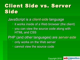 Client Side vs. Server Side JavaScript is a  client-side  language it works inside of a Web browser (the client) you can view the source code along with HTML and CSS PHP (and other languages) are  server-side only works on the Web server cannot view the source code Copyright 2010 