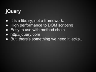 jQuery
●   It is a library, not a framework.
●   High performance to DOM scripting
●   Easy to use with method chain
●   http://jquery.com
●   But, there's something we need it lacks..
 