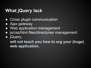 What jQuery lack
●   Cross plugin communication
●   Ajax gateway
●   Web application management
●   js/css/html files/directories management
●   jQuery,
    will not teach you how to org your (huge)
    web application.
 