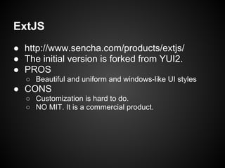 ExtJS
● http://www.sencha.com/products/extjs/
● The initial version is forked from YUI2.
● PROS
   ○ Beautiful and uniform and windows-like UI styles
● CONS
   ○ Customization is hard to do.
   ○ NO MIT. It is a commercial product.
 