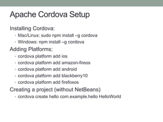 Apache Cordova Setup
Installing Cordova:
• Mac/Linux: sudo npm install –g cordova
• Windows: npm install –g cordova
Adding Platforms:
• cordova platform add ios
• cordova platform add amazon-fireos
• cordova platform add android
• cordova platform add blackberry10
• cordova platform add firefoxos
Creating a project (without NetBeans)
• cordova create hello com.example.hello HelloWorld
 