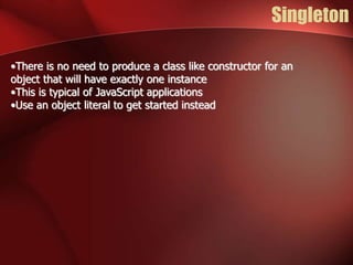 Singleton 
•There is no need to produce a class like constructor for an 
object that will have exactly one instance 
•This is typical of JavaScript applications 
•Use an object literal to get started instead 
 