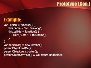 Prototype (Con.) 
var Person = function() { 
this.name = “Mr. Bunlong”; 
this.callMe = function() { 
alert(“I am ” + this.name); 
} 
} 
var personObj = new Person(); 
personObject.callMe(); 
personObject.constructor(); 
personObject.myFoo(); // will return underfined 
 