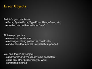 Error Objects


Built-in's you can throw
 ● Error, SyntaxError, TypeError, RangeError, etc.
 ● can be used with or without 'new'


All have properties
 ● name - of constructor
 ● message - string passed in constructor
 ● and others that are not universally supported


You can 'throw' any object
 ● add 'name' and 'message' to be consistent
 ● plus any other properties you want
 ● preferred method
 