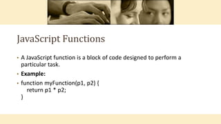 JavaScript Functions
• A JavaScript function is a block of code designed to perform a
particular task.
• Example:
• function myFunction(p1, p2) {
return p1 * p2;
}
 
