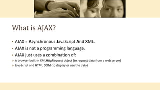 What is AJAX?
• AJAX = Asynchronous JavaScript And XML.
• AJAX is not a programming language.
• AJAX just uses a combination of:
 A browser built-in XMLHttpRequest object (to request data from a web server)
 JavaScript and HTML DOM (to display or use the data)
 