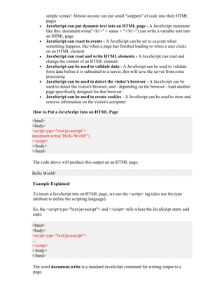 simple syntax! Almost anyone can put small "snippets" of code into their HTML
        pages
    •   JavaScript can put dynamic text into an HTML page - A JavaScript statement
        like this: document.write("<h1>" + name + "</h1>") can write a variable text into
        an HTML page
    •   JavaScript can react to events - A JavaScript can be set to execute when
        something happens, like when a page has finished loading or when a user clicks
        on an HTML element
    •   JavaScript can read and write HTML elements - A JavaScript can read and
        change the content of an HTML element
    •   JavaScript can be used to validate data - A JavaScript can be used to validate
        form data before it is submitted to a server, this will save the server from extra
        processing
    •   JavaScript can be used to detect the visitor's browser - A JavaScript can be
        used to detect the visitor's browser, and - depending on the browser - load another
        page specifically designed for that browser
    •   JavaScript can be used to create cookies - A JavaScript can be used to store and
        retrieve information on the visitor's computer

How to Put a JavaScript Into an HTML Page
<html>
<body>
<script type="text/javascript">
document.write("Hello World!")
</script>
</body>
</html>

The code above will produce this output on an HTML page:

Hello World!

Example Explained

To insert a JavaScript into an HTML page, we use the <script> tag (also use the type
attribute to define the scripting language).

So, the <script type="text/javascript"> and </script> tells where the JavaScript starts and
ends:

<html>
<body>
<script type="text/javascript">
...
</script>
</body>
</html>

The word document.write is a standard JavaScript command for writing output to a
page.
 