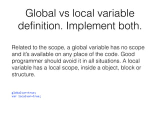 Global vs local variable
definition. Implement both.
Related to the scope, a global variable has no scope
and it’s available on any place of the code. Good
programmer should avoid it in all situations. A local
variable has a local scope, inside a object, block or
structure.
globalvar=true;
var localvar=true;

 