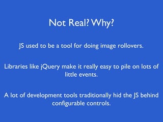 Not Real? Why?

     JS used to be a tool for doing image rollovers.


Libraries like jQuery make it really easy to pile on lots of
                       little events.


A lot of development tools traditionally hid the JS behind
                 configurable controls.
 
