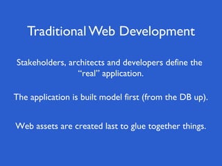 Traditional Web Development

Stakeholders, architects and developers define the
                “real” application.

The application is built model first (from the DB up).


Web assets are created last to glue together things.
 