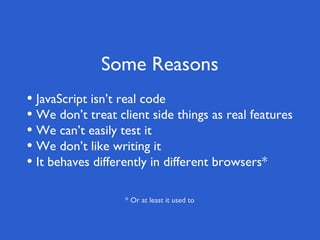 Some Reasons
• JavaScript isn’t real code
• We don’t treat client side things as real features
• We can’t easily test it
• We don’t like writing it
• It behaves differently in different browsers*

                   * Or at least it used to
 