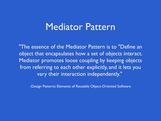 Mediator Pattern
"The essence of the Mediator Pattern is to "Define an
object that encapsulates how a set of objects interact.
Mediator promotes loose coupling by keeping objects
 from referring to each other explicitly, and it lets you
        vary their interaction independently."

     -Design Patterns: Elements of Reusable Object-Oriented Software
 