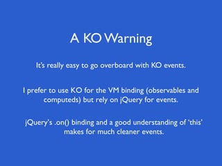 A KO Warning
    It’s really easy to go overboard with KO events.


I prefer to use KO for the VM binding (observables and
       computeds) but rely on jQuery for events.

jQuery’s .on() binding and a good understanding of ‘this’
            makes for much cleaner events.
 