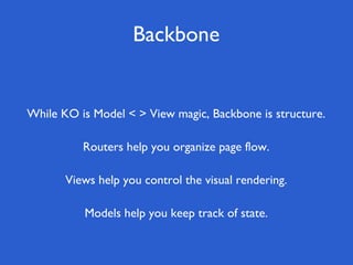 Backbone


While KO is Model < > View magic, Backbone is structure.

          Routers help you organize page flow.

       Views help you control the visual rendering.

          Models help you keep track of state.
 