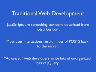 Traditional Web Development
 JavaScripts are something someone download from
                   hotscripts.com.


 Most user interactions result in lots of POSTS back
                    to the server.


“Advanced” web developers write lots of unorganized
                 bits of jQuery.
 