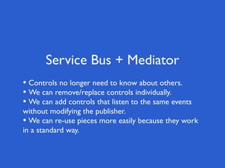 Service Bus + Mediator
• Controls no longer need to know about others.
• We can remove/replace controls individually.
• We can add controls that listen to the same events
without modifying the publisher.
• We can re-use pieces more easily because they work
in a standard way.
 