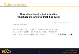Object creation Now, since User() is just a function what happens when we treat it as such?   User( &quot;Test&quot; );  // Since its 'this' context wasn't set  // it defaults to the global 'window'  alert( window.name == &quot;Test&quot; );  //  display true ObjectCreation.html 