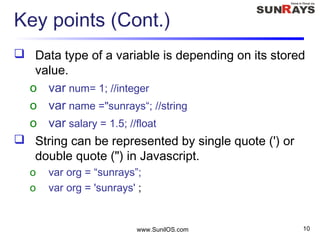Key points (Cont.)
 Data type of a variable is depending on its stored
value.
o var num= 1; //integer
o var name ="sunrays“; //string
o var salary = 1.5; //float
 String can be represented by single quote (') or
double quote (") in Javascript.
o var org = “sunrays”;
o var org = 'sunrays' ;
www.SunilOS.com 10
 