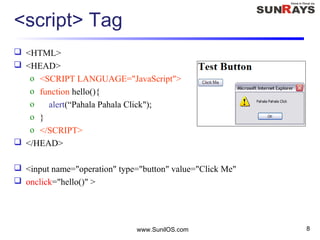 <script> Tag
 <HTML>
 <HEAD>
o <SCRIPT LANGUAGE="JavaScript">
o function hello(){
o alert(“Pahala Pahala Click");
o }
o </SCRIPT>
 </HEAD>
 <input name="operation" type="button" value="Click Me"
 onclick="hello()" >
www.SunilOS.com 8
 