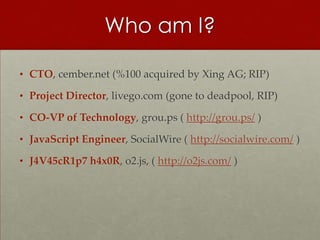 Who am I?

• CTO, cember.net (%100 acquired by Xing AG; RIP)

• Project Director, livego.com (gone to deadpool, RIP)

• CO-VP of Technology, grou.ps ( http://grou.ps/ )

• JavaScript Engineer, SocialWire ( http://socialwire.com/ )

• J4V45cR1p7 h4x0R, o2.js, ( http://o2js.com/ )
 