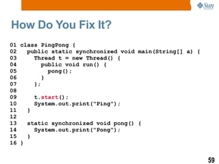 How Do You Fix It? 01 class PingPong { 02  public static synchronized void main(String[] a) { 03  Thread t = new Thread() { 04  public void run() { 05  pong();  06  } 07  }; 08 09  t. start (); 10  System.out.print(&quot;Ping&quot;); 11  } 12 13  static synchronized void pong() { 14  System.out.print(&quot;Pong&quot;); 15  } 16 } 
