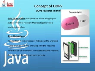 Concept of OOPS
OOPS Features in brief
Data Encapsulation : Encapsulation means wrapping up
data and member function (Method) together into a
single unit i.e. class.
Data Abstraction :
Abstraction is the process of hiding out the working
style of an object and showing only the required
information of the object in understandable manner.
Advantage of data abstraction is security.
 
