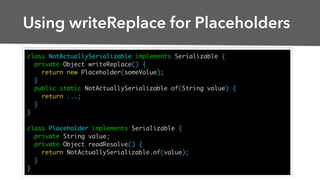 Using writeReplace for Placeholders
class NotActuallySerializable implements Serializable {
private Object writeReplace() {
return new Placeholder(someValue);
}
public static NotActuallySerializable of(String value) {
return ...;
}
}
class Placeholder implements Serializable {
private String value;
private Object readResolve() {
return NotActuallySerializable.of(value);
}
}
 