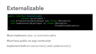 Externalizable
public interface Externalizable
extends Serializable {
void writeExternal(ObjectOutput out) throws IOException;
void readExternal(ObjectInput in) throws IOException,
ClassNotFoundException;
}
Must implement java.io.Externalizable
Must have public no-args constructor
Implement both writeExternal() and readExternal()
 