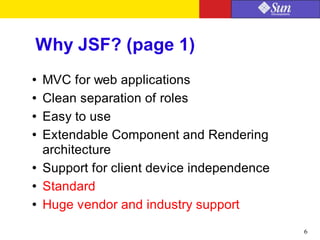 6
Why JSF? (page 1)
● MVC for web applications
● Clean separation of roles
● Easy to use
● Extendable Component and Rendering
architecture
● Support for client device independence
● Standard
● Huge vendor and industry support
 